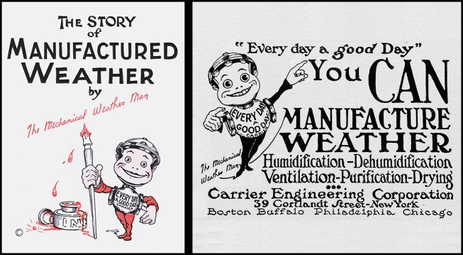 Carrier Engineering Corp.’s early marketing efforts featured a cartoon mascot, The Mechanical Weather Man (aka “Mech”), whose control-valve body touted “Every Day a Good Day” (photo left). In 1919, Carrier hired Esten "Jack" Bolling as their first "Publicity Engineer”. Bolling created “Mech”, coined the terms "Weathermakers to the World" and "Manufactured Weather”, and challenged customers to "Make Every Day a Good Day," a reminder that air conditioning meant efficient production in all weather. A 1921 newspaper ad notes, “You can manufacture weather” (photo right).